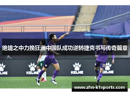 绝境之中力挽狂澜中国队成功逆转捷克书写传奇篇章