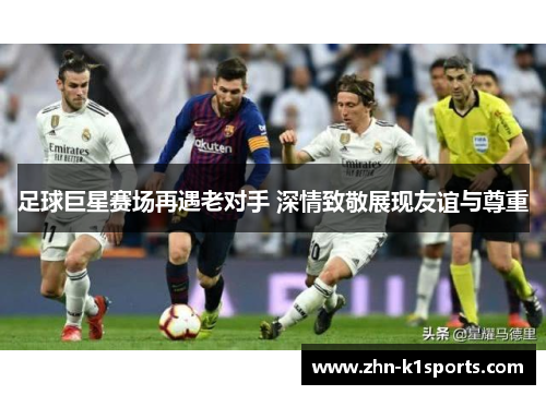 足球巨星赛场再遇老对手 深情致敬展现友谊与尊重